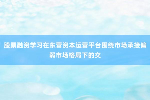 股票融资学习在东营资本运营平台围绕市场承接偏弱市场格局下的交