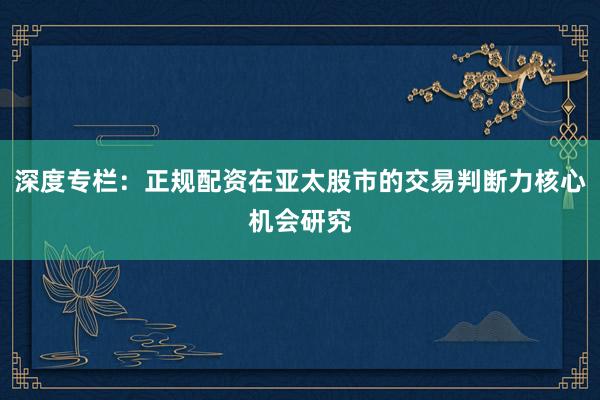 深度专栏：正规配资在亚太股市的交易判断力核心机会研究