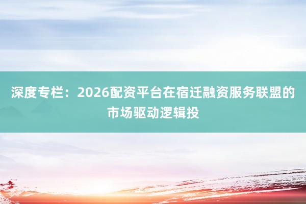 深度专栏：2026配资平台在宿迁融资服务联盟的市场驱动逻辑投