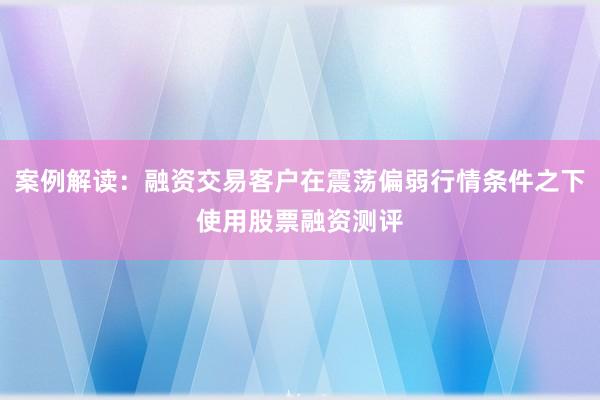 案例解读：融资交易客户在震荡偏弱行情条件之下使用股票融资测评