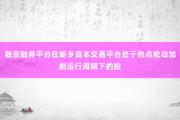融资融券平台在新乡资本交易平台处于热点轮动加剧运行周期下的投
