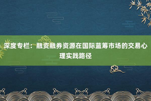深度专栏：融资融券资源在国际蓝筹市场的交易心理实践路径