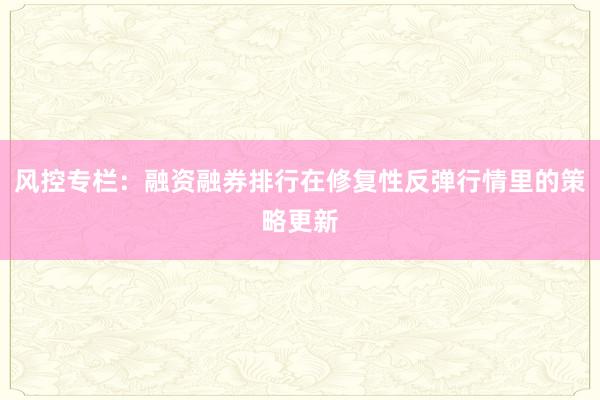 风控专栏：融资融券排行在修复性反弹行情里的策略更新