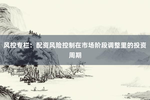 风控专栏：配资风险控制在市场阶段调整里的投资周期