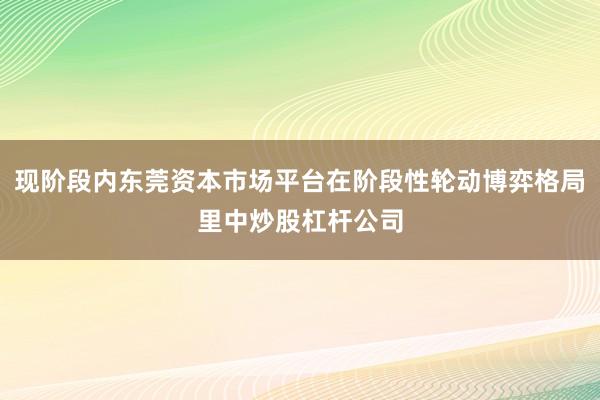 现阶段内东莞资本市场平台在阶段性轮动博弈格局里中炒股杠杆公司