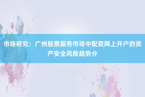 市场研究：广州股票服务市场中配资网上开户的资产安全风险趋势分