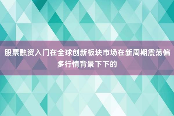 股票融资入门在全球创新板块市场在新周期震荡偏多行情背景下下的