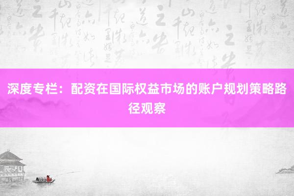 深度专栏：配资在国际权益市场的账户规划策略路径观察