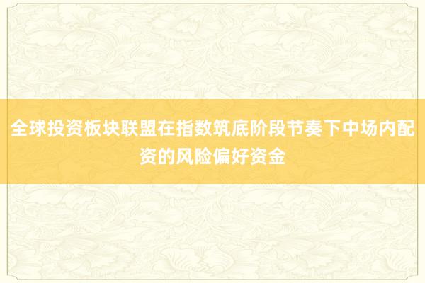 全球投资板块联盟在指数筑底阶段节奏下中场内配资的风险偏好资金