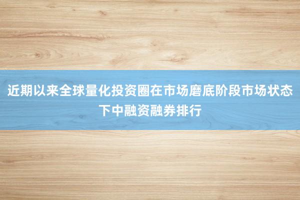 近期以来全球量化投资圈在市场磨底阶段市场状态下中融资融券排行