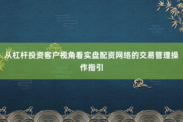 从杠杆投资客户视角看实盘配资网络的交易管理操作指引