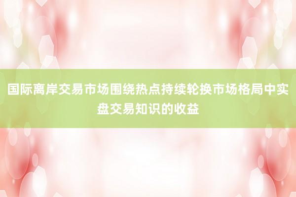国际离岸交易市场围绕热点持续轮换市场格局中实盘交易知识的收益