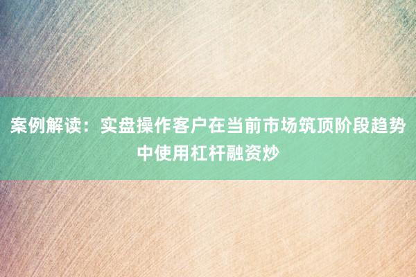 案例解读：实盘操作客户在当前市场筑顶阶段趋势中使用杠杆融资炒