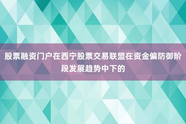 股票融资门户在西宁股票交易联盟在资金偏防御阶段发展趋势中下的