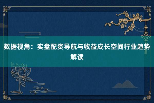数据视角：实盘配资导航与收益成长空间行业趋势解读