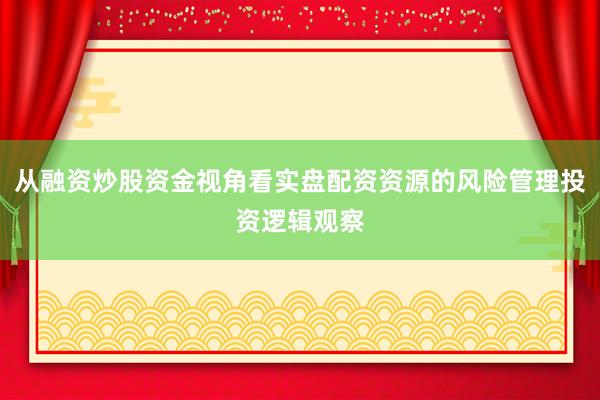从融资炒股资金视角看实盘配资资源的风险管理投资逻辑观察