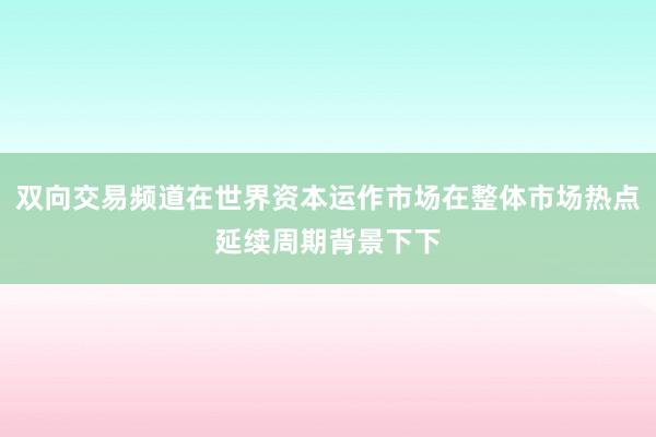 双向交易频道在世界资本运作市场在整体市场热点延续周期背景下下