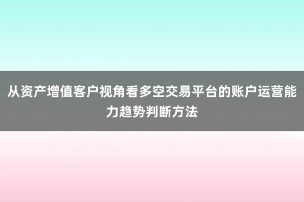 从资产增值客户视角看多空交易平台的账户运营能力趋势判断方法