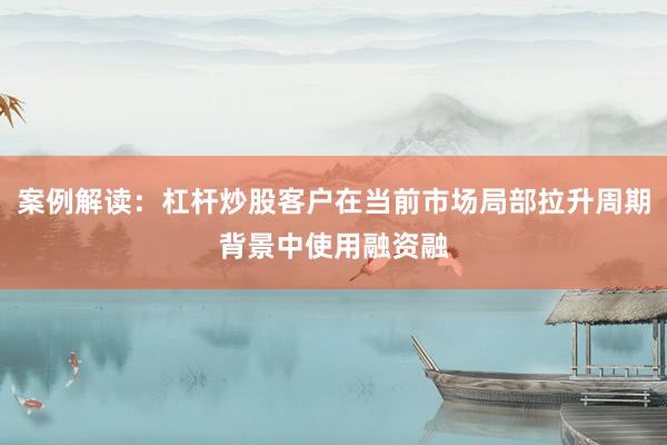 案例解读：杠杆炒股客户在当前市场局部拉升周期背景中使用融资融
