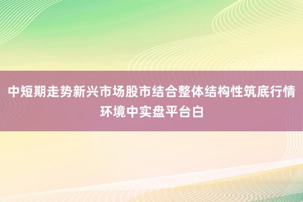 中短期走势新兴市场股市结合整体结构性筑底行情环境中实盘平台白
