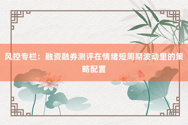 风控专栏：融资融券测评在情绪短周期波动里的策略配置