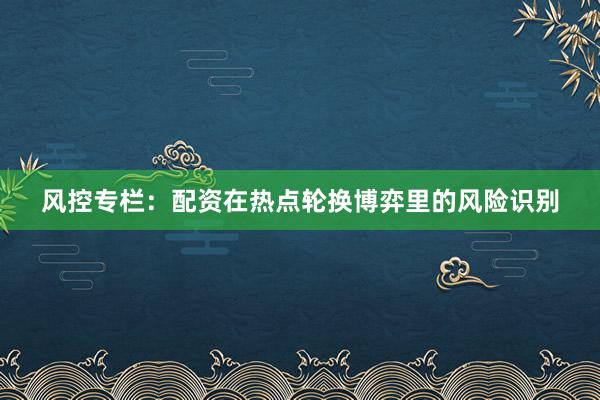 风控专栏：配资在热点轮换博弈里的风险识别