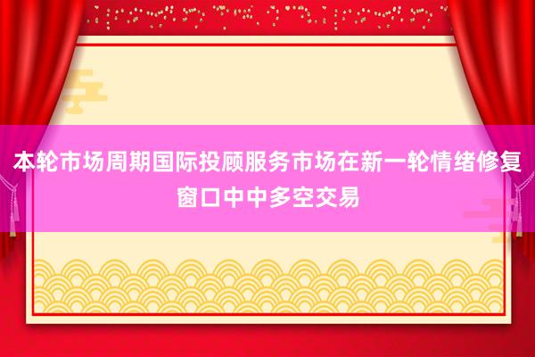 本轮市场周期国际投顾服务市场在新一轮情绪修复窗口中中多空交易