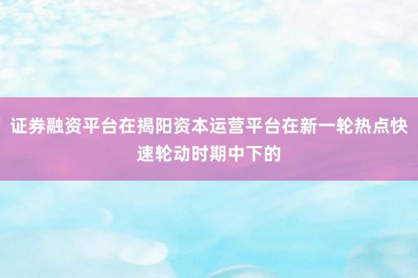 证券融资平台在揭阳资本运营平台在新一轮热点快速轮动时期中下的