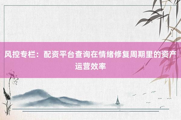 风控专栏：配资平台查询在情绪修复周期里的资产运营效率