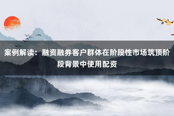 案例解读：融资融券客户群体在阶段性市场筑顶阶段背景中使用配资