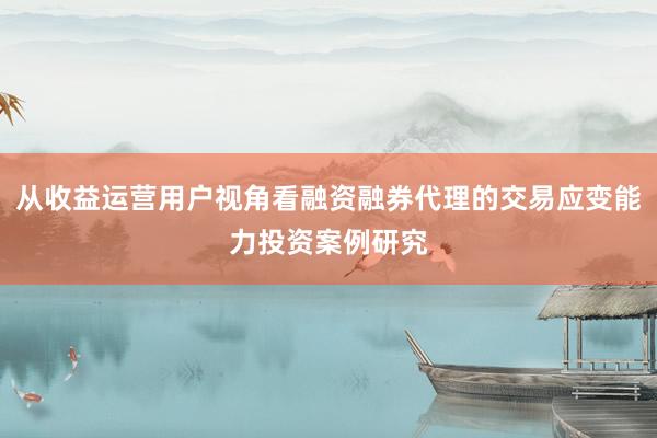 从收益运营用户视角看融资融券代理的交易应变能力投资案例研究