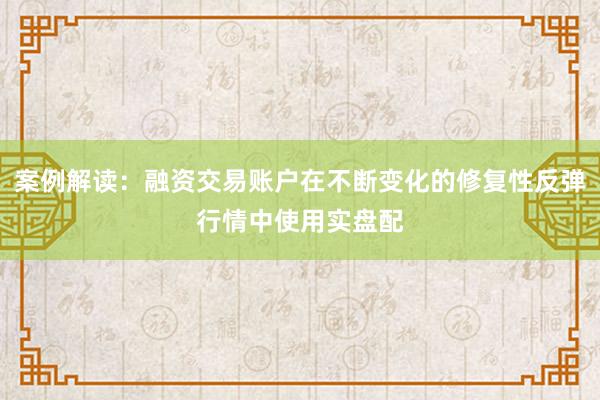 案例解读：融资交易账户在不断变化的修复性反弹行情中使用实盘配