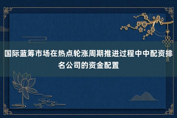 国际蓝筹市场在热点轮涨周期推进过程中中配资排名公司的资金配置