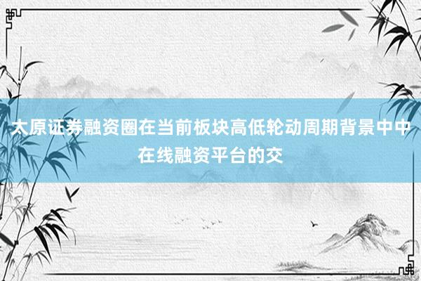 太原证券融资圈在当前板块高低轮动周期背景中中在线融资平台的交