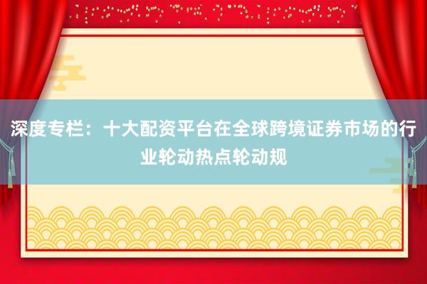 深度专栏：十大配资平台在全球跨境证券市场的行业轮动热点轮动规