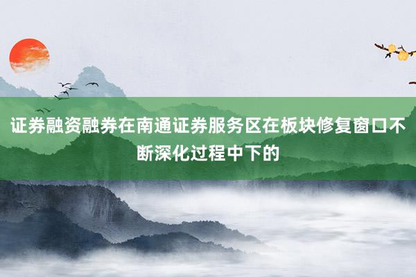 证券融资融券在南通证券服务区在板块修复窗口不断深化过程中下的