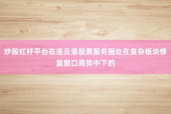炒股杠杆平台在连云港股票服务圈处在复杂板块修复窗口局势中下的