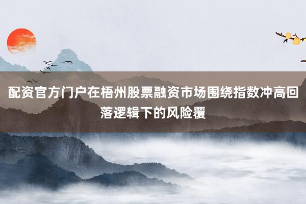 配资官方门户在梧州股票融资市场围绕指数冲高回落逻辑下的风险覆