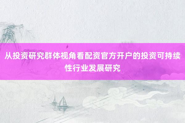 从投资研究群体视角看配资官方开户的投资可持续性行业发展研究