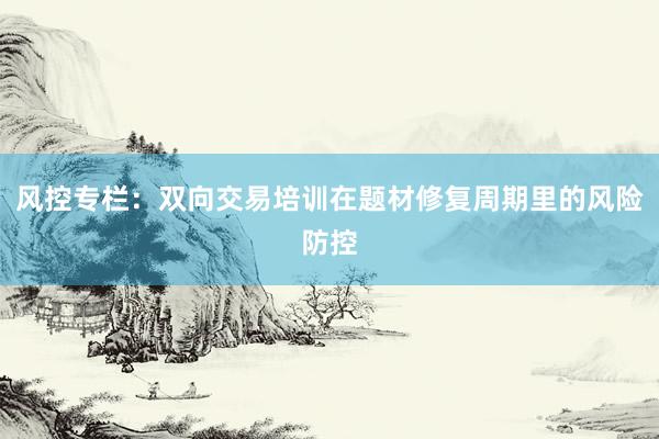 风控专栏：双向交易培训在题材修复周期里的风险防控
