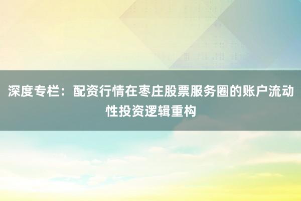 深度专栏：配资行情在枣庄股票服务圈的账户流动性投资逻辑重构