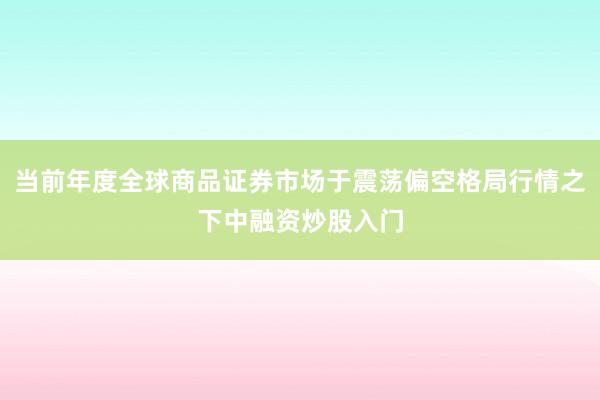 当前年度全球商品证券市场于震荡偏空格局行情之下中融资炒股入门