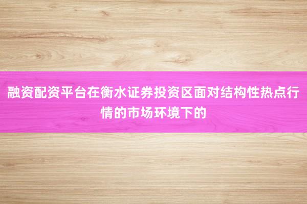 融资配资平台在衡水证券投资区面对结构性热点行情的市场环境下的