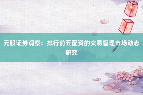 元股证券观察：排行前五配资的交易管理市场动态研究