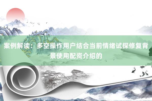 案例解读：多空操作用户结合当前情绪试探修复背景使用配资介绍的