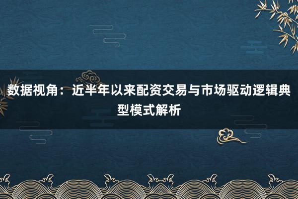 数据视角：近半年以来配资交易与市场驱动逻辑典型模式解析