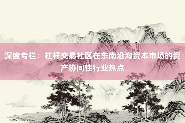 深度专栏：杠杆交易社区在东南沿海资本市场的资产协同性行业热点
