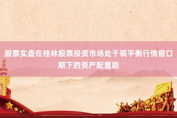 股票实盘在桂林股票投资市场处于弱平衡行情窗口期下的资产配置能