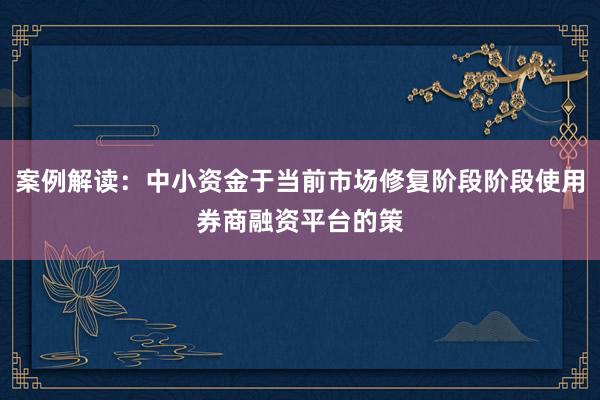 案例解读：中小资金于当前市场修复阶段阶段使用券商融资平台的策
