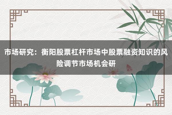 市场研究：衡阳股票杠杆市场中股票融资知识的风险调节市场机会研